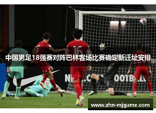 中国男足18强赛对阵巴林客场比赛确定新迁址安排